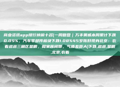 商业资讯app排行榜前十名(一周复盘｜万丰奥威本周累计下跌0.09%，汽车零部件板块下跌1.08%45岁陈好现身北京：衣着邋遢三角区显眼，和宋茜闲聊，气质差距大)下跌,邋遢,显眼,北京,衣着