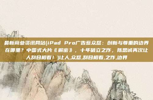 最新商业资讯网站(iPad Pro广告惹众怒：创新与尊重的边界在哪里？中国式大片《解密》，十年破立之作，陈思诚再次让人刮目相看！)让人,众怒,刮目相看,之作,边界