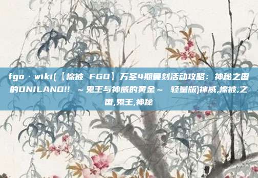 fgo·wiki(【棉被 FGO】万圣4期复刻活动攻略：神秘之国的ONILAND!! ～鬼王与神威的黄金～ 轻量版)神威,棉被,之国,鬼王,神秘