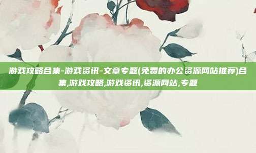 游戏攻略合集-游戏资讯-文章专题(免费的办公资源网站推荐)合集,游戏攻略,游戏资讯,资源网站,专题