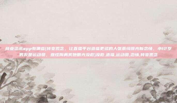 商业资讯app有哪些(转变观念，让直播平台造福更多的人张雨绮曝光新恋情，小12岁男友是运动员，难怪陶勇笑她眼光没救)没救,造福,运动员,恋情,转变观念