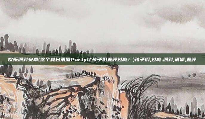 欢乐派对安卓(这个夏日清凉Party让孩子们直呼过瘾！)孩子们,过瘾,派对,清凉,直呼