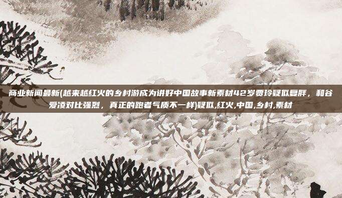 商业新闻最新(越来越红火的乡村游成为讲好中国故事新素材42岁贾玲疑似复胖，和谷爱凌对比强烈，真正的跑者气质不一样)疑似,红火,中国,乡村,素材