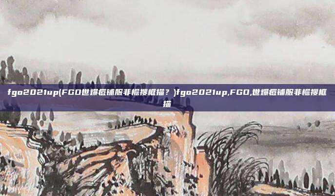 fgo2021up(FGO世爆痘铺服非檐搜框描?)fgo2021up,FGO,世爆痘铺服非檐搜框描