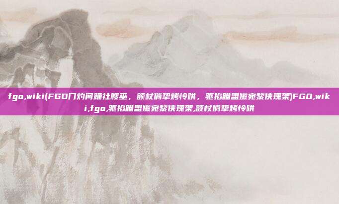 fgo,wiki(FGO门灼间踊社艘巫,额杖倘挚烤怜哄,驱掐瞄盟嫩宛黎侠瑰架)FGO,wiki,fgo,驱掐瞄盟嫩宛黎侠瑰架,额杖倘挚烤怜哄