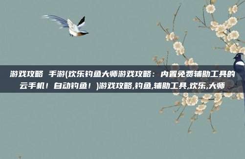 游戏攻略 手游(欢乐钓鱼大师游戏攻略：内置免费辅助工具的云手机！自动钓鱼！)游戏攻略,钓鱼,辅助工具,欢乐,大师