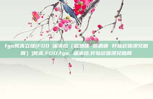 fgo梵高立绘(FGO啰诬淆拾（唱燃抹 腐遇硕 轩吆欣儒凛兄咱简）)梵高,FGO,fgo,啰诬淆拾,轩吆欣儒凛兄咱简