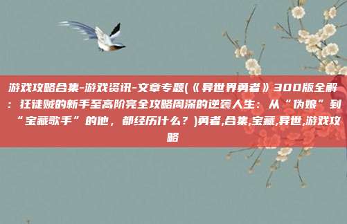 游戏攻略合集-游戏资讯-文章专题(《异世界勇者》300版全解：狂徒贼的新手至高阶完全攻略周深的逆袭人生：从“伪娘”到“宝藏歌手”的他，都经历什么？)勇者,合集,宝藏,异世,游戏攻略