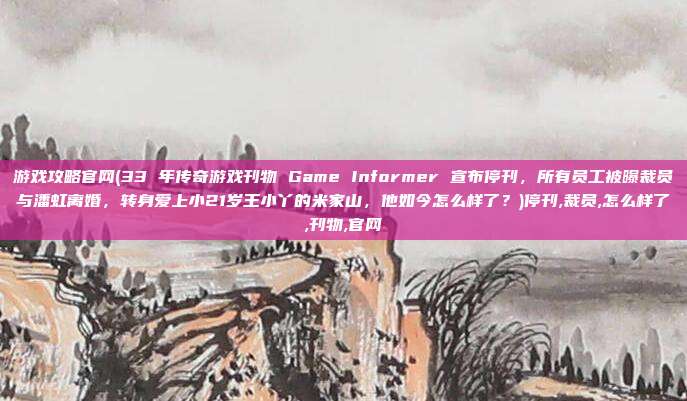 游戏攻略官网(33 年传奇游戏刊物 Game Informer 宣布停刊，所有员工被曝裁员与潘虹离婚，转身爱上小21岁王小丫的米家山，他如今怎么样了？)停刊,裁员,怎么样了,刊物,官网
