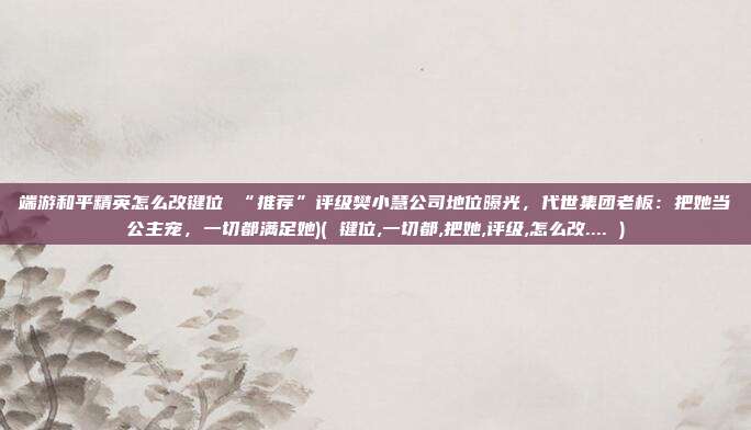 端游和平精英怎么改键位 “推荐”评级樊小慧公司地位曝光，代世集团老板：把她当公主宠，一切都满足她)( 键位,一切都,把她,评级,怎么改.... )