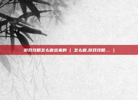 游戏攻略怎么做出来的 ( 怎么做,游戏攻略.... )