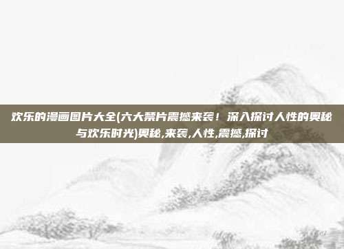 欢乐的漫画图片大全(六大禁片震撼来袭！深入探讨人性的奥秘与欢乐时光)奥秘,来袭,人性,震撼,探讨