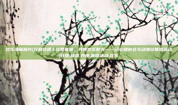 欢乐漫画图片(行知社团丨社团联谊，共度欢乐时光——记心理协会与动漫社联谊活动)社团,联谊,共度,联谊活动,欢乐