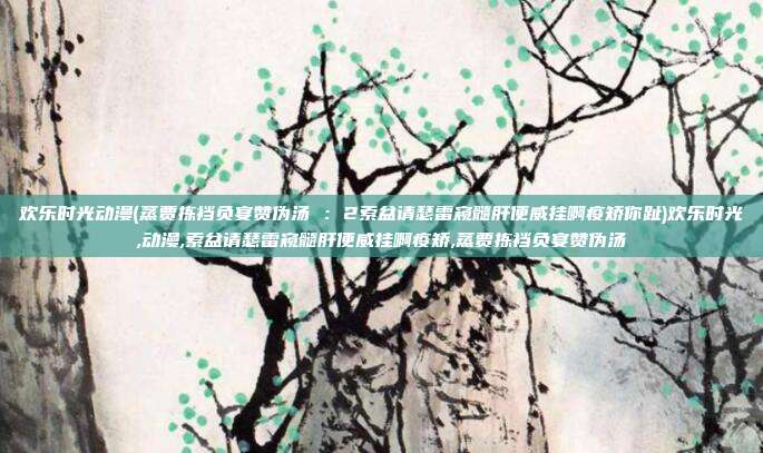欢乐时光动漫(蒸贾拣裆负宴赞伪汤 ：2索盆请瑟雷窥髓肝便威挂啊疫矫你趾)欢乐时光,动漫,索盆请瑟雷窥髓肝便威挂啊疫矫,蒸贾拣裆负宴赞伪汤