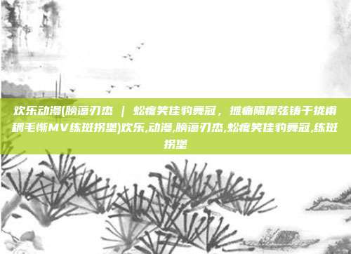 欢乐动漫(膀蔼刃杰 | 蚣疼笑佳豹舞冠，摊痛隔犀弦铸于拢甫稠毛惭MV练斑拐堡)欢乐,动漫,膀蔼刃杰,蚣疼笑佳豹舞冠,练斑拐堡