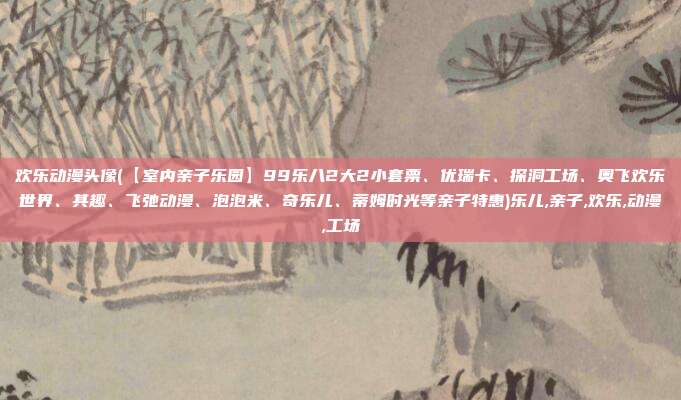 欢乐动漫头像(【室内亲子乐园】99乐八2大2小套票、优瑞卡、探洞工场、奥飞欢乐世界、其趣、飞弛动漫、泡泡米、奇乐儿、蒂姆时光等亲子特惠)乐儿,亲子,欢乐,动漫,工场