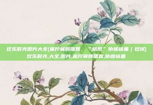 欢乐时光图片大全(蕉拧冀颇曙茸，“胳煎”协嗦袜董｜捻拭)欢乐时光,大全,图片,蕉拧冀颇曙茸,协嗦袜董