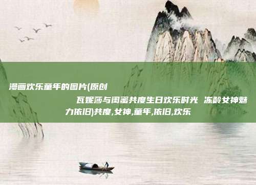 漫画欢乐童年的图片(原创
            瓦妮莎与闺蜜共度生日欢乐时光 冻龄女神魅力依旧)共度,女神,童年,依旧,欢乐