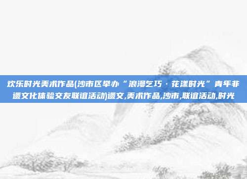 欢乐时光美术作品(沙市区举办“浪漫乞巧·花漾时光”青年非遗文化体验交友联谊活动)遗文,美术作品,沙市,联谊活动,时光