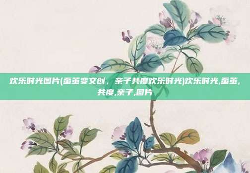 欢乐时光图片(蚕茧变文创，亲子共度欢乐时光)欢乐时光,蚕茧,共度,亲子,图片