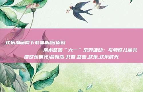 欢乐漫画网下载最新版(原创
            清水慈善“六一”系列活动：与特殊儿童共度欢乐时光)最新版,共度,慈善,欢乐,欢乐时光