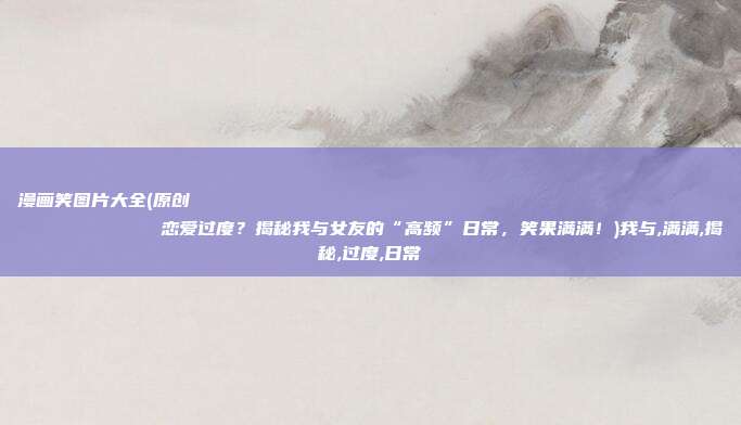 漫画笑图片大全(原创
            恋爱过度？揭秘我与女友的“高频”日常，笑果满满！)我与,满满,揭秘,过度,日常