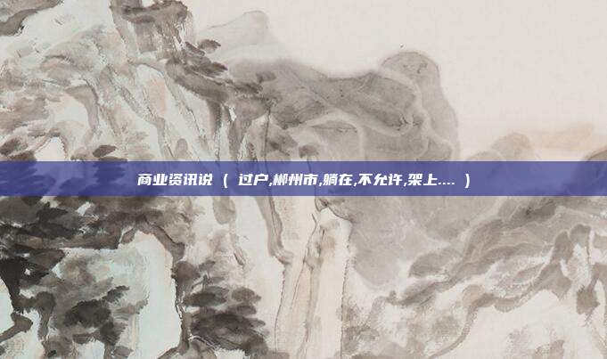 商业资讯说 ( 过户,郴州市,躺在,不允许,架上.... )