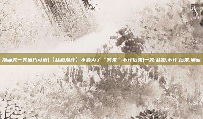 漫画笑一笑图片可爱(【丝路漫评】不要为了“笑果”不计后果)一笑,丝路,不计,后果,漫画
