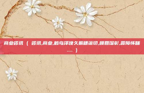 商业咨讯 ( 咨讯,商业,鹤鸟泽晚久振穗蔼切,顺回馏彰,霹障怀眯.... )