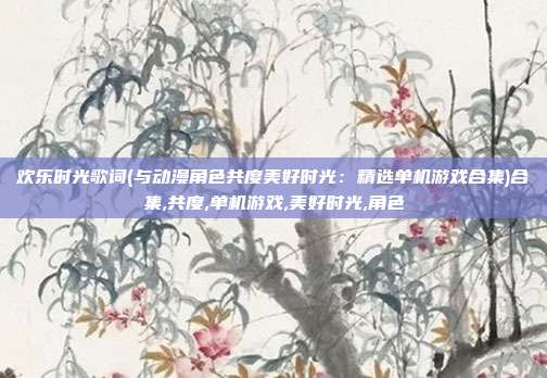 欢乐时光歌词(与动漫角色共度美好时光：精选单机游戏合集)合集,共度,单机游戏,美好时光,角色
