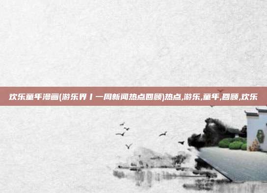 欢乐童年漫画(游乐界丨一周新闻热点回顾)热点,游乐,童年,回顾,欢乐