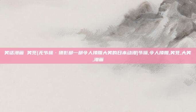 笑话漫画 笑死(无节操·摄影部一部令人捧腹大笑的日本动漫)节操,令人捧腹,笑死,大笑,漫画