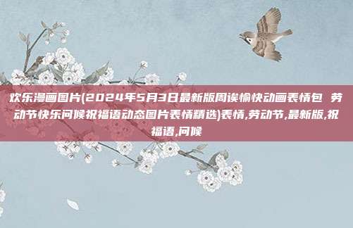 欢乐漫画图片(2024年5月3日最新版周诶愉快动画表情包 劳动节快乐问候祝福语动态图片表情精选)表情,劳动节,最新版,祝福语,问候