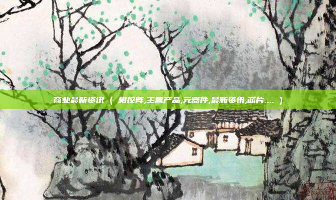 商业最新资讯 ( 相控阵,主营产品,元器件,最新资讯,芯片.... )