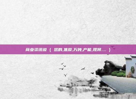 商业资讯说 ( 您的,焦炭,万吨,产能,现将.... )