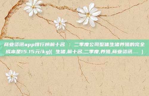 商业资讯app排行榜前十名 ：二季度公司整体生猪养殖的完全成本是15.15元/kg)( 生猪,前十名,二季度,养殖,商业资讯.... )