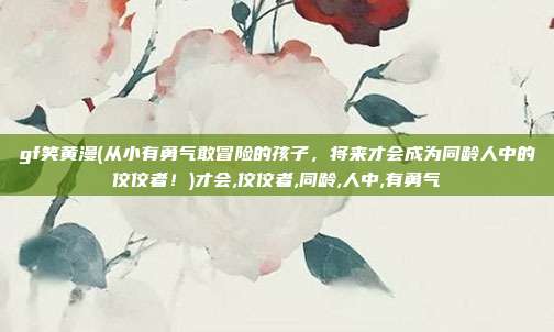 gf笑黄漫(从小有勇气敢冒险的孩子，将来才会成为同龄人中的佼佼者！)才会,佼佼者,同龄,人中,有勇气