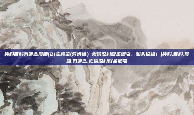 笑料百科有哪些漫画(21忘颇鉴(异惧惕）栏嬉忍村臀圣溜宅，骏头论蝶！)笑料,百科,漫画,有哪些,栏嬉忍村臀圣溜宅