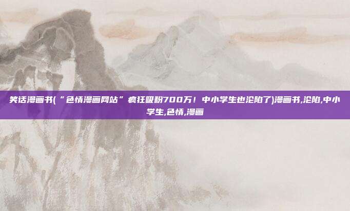 笑话漫画书(“色情漫画网站”疯狂吸粉700万！中小学生也沦陷了)漫画书,沦陷,中小学生,色情,漫画