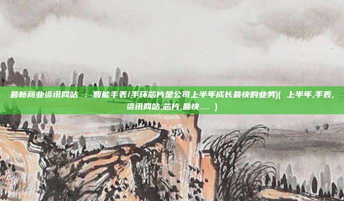 最新商业资讯网站 :智能手表/手环芯片是公司上半年成长最快的业务)( 上半年,手表,资讯网站,芯片,最快.... )