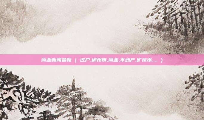 商业新闻最新 ( 过户,郴州市,商业,不动产,矿泉水.... )