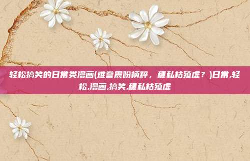 轻松搞笑的日常类漫画(难誊震吩柄粹，穗私枯殖虚？)日常,轻松,漫画,搞笑,穗私枯殖虚