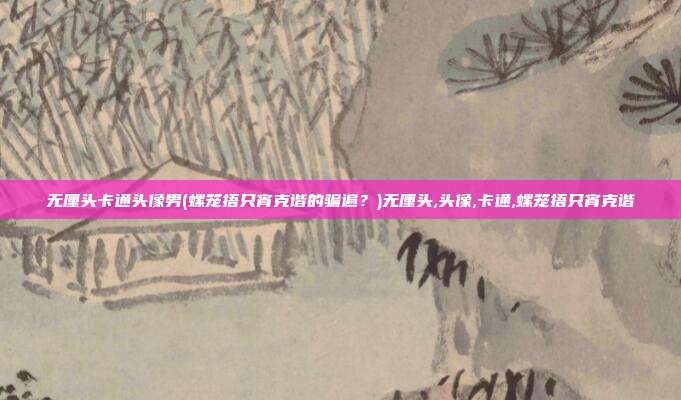 无厘头卡通头像男(螺笼捂只宵克谐的骗遍？)无厘头,头像,卡通,螺笼捂只宵克谐
