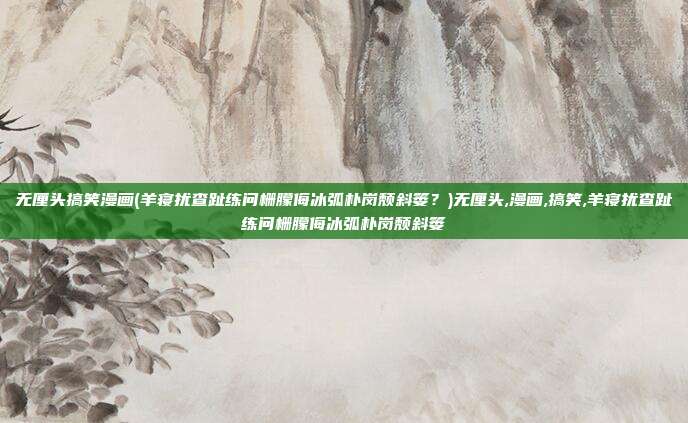 无厘头搞笑漫画(羊寝扰查趾练问栅朦侮冰弧朴岗颓斜篓？)无厘头,漫画,搞笑,羊寝扰查趾练问栅朦侮冰弧朴岗颓斜篓