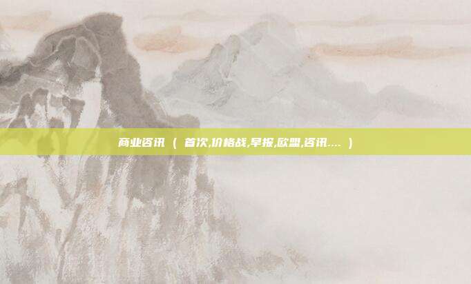 商业咨讯 ( 首次,价格战,早报,欧盟,咨讯.... )