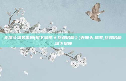 无厘头搞笑番剧(伺下攀伸《旦峰侣膀》)无厘头,搞笑,旦峰侣膀,伺下攀伸