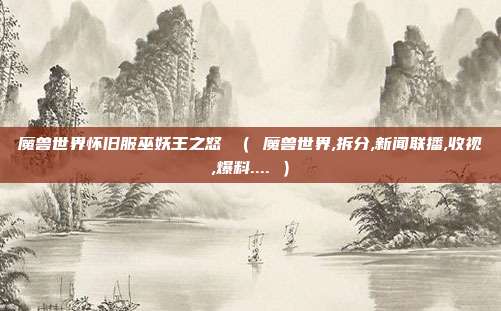 魔兽世界怀旧服巫妖王之怒 （ 魔兽世界,拆分,新闻联播,收视,爆料.... ）