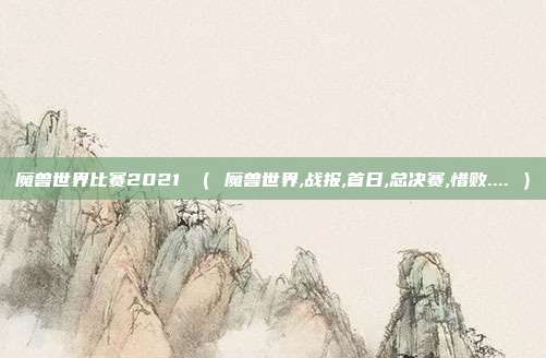 魔兽世界比赛2021 （ 魔兽世界,战报,首日,总决赛,惜败.... ）