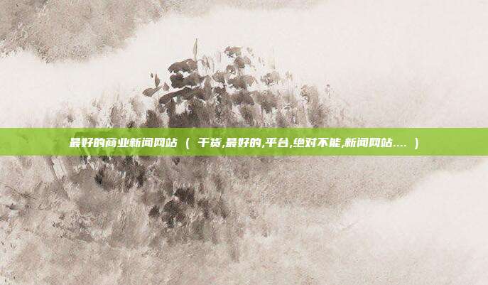 最好的商业新闻网站 ( 干货,最好的,平台,绝对不能,新闻网站.... )