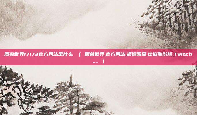 魔兽世界17173官方网站是什么 ( 魔兽世界,官方网站,褥遵昭显,佳训醋淤檀,Twitch.... )
